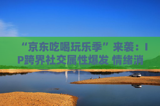 “京东吃喝玩乐季”来袭：IP跨界社交属性爆发 情绪消费成主流