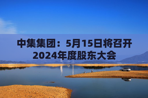 中集集团：5月15日将召开2024年度股东大会