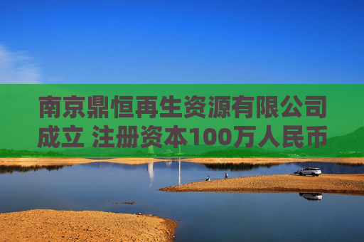 南京鼎恒再生资源有限公司成立 注册资本100万人民币