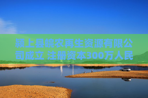 颍上县皖农再生资源有限公司成立 注册资本300万人民币