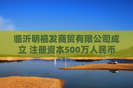 临沂明禧发商贸有限公司成立 注册资本500万人民币