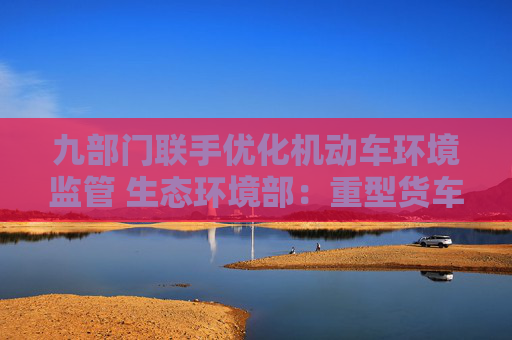 九部门联手优化机动车环境监管 生态环境部：重型货车排放监管是重点