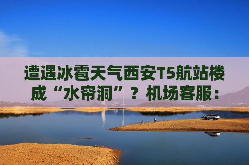 遭遇冰雹天气西安T5航站楼成“水帘洞”？机场客服：目前航班运行基本正常