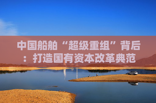 中国船舶“超级重组”背后：打造国有资本改革典范