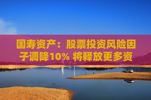 国寿资产：股票投资风险因子调降10% 将释放更多资金用于股票市场投资