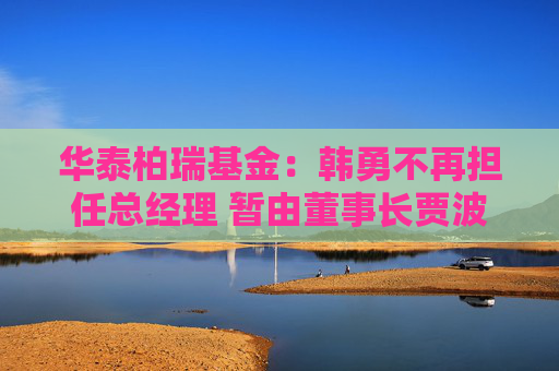 华泰柏瑞基金：韩勇不再担任总经理 暂由董事长贾波代行该职务