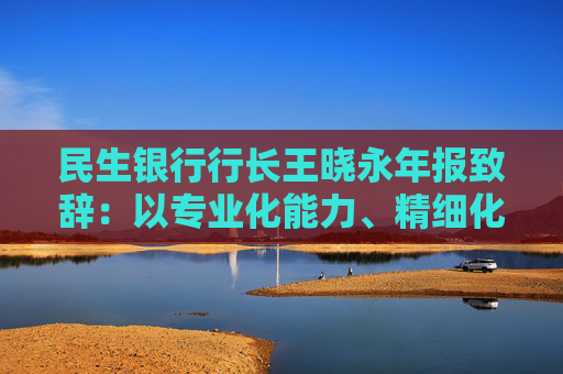 民生银行行长王晓永年报致辞：以专业化能力、精细化管理、特色化优势持续推动全行高质量发展