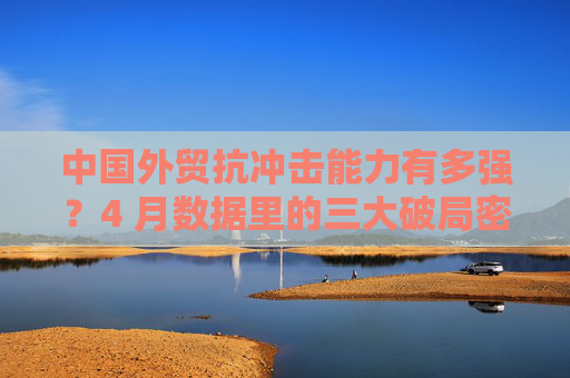中国外贸抗冲击能力有多强？4 月数据里的三大破局密码
