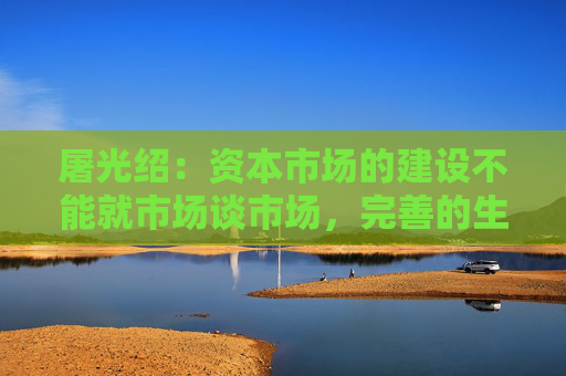 屠光绍：资本市场的建设不能就市场谈市场，完善的生态体系是重要保障