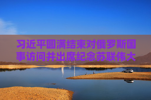 习近平圆满结束对俄罗斯国事访问并出席纪念苏联伟大卫国战争胜利80周年庆典