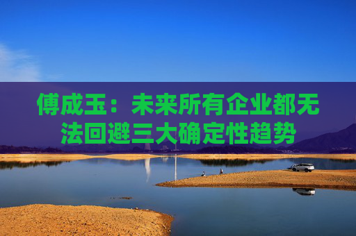 傅成玉：未来所有企业都无法回避三大确定性趋势