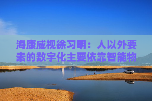 海康威视徐习明：人以外要素的数字化主要依靠智能物联网，其中机遇众多