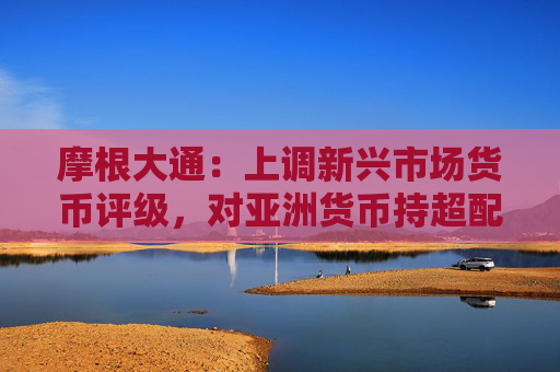 摩根大通：上调新兴市场货币评级，对亚洲货币持超配评级