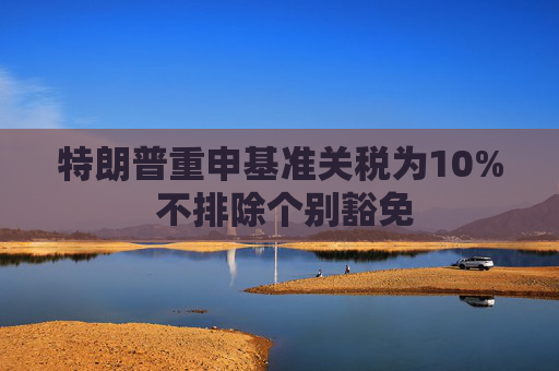 特朗普重申基准关税为10% 不排除个别豁免