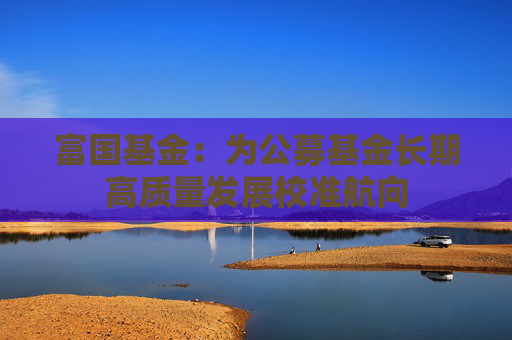 富国基金：为公募基金长期高质量发展校准航向