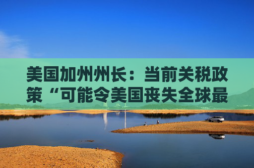 美国加州州长：当前关税政策“可能令美国丧失全球最大经济体地位”