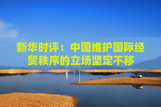新华时评：中国维护国际经贸秩序的立场坚定不移