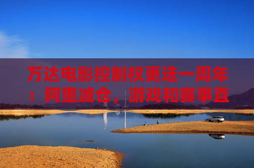 万达电影控制权更迭一周年：阿里减仓，游戏和赛事直播登场 新东家如何改写这家老牌上市影企命运？