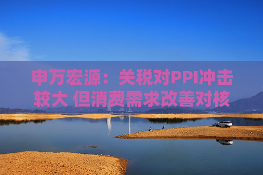 申万宏源：关税对PPI冲击较大 但消费需求改善对核心CPI形成较大支撑