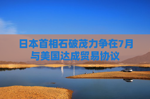 日本首相石破茂力争在7月与美国达成贸易协议  第1张