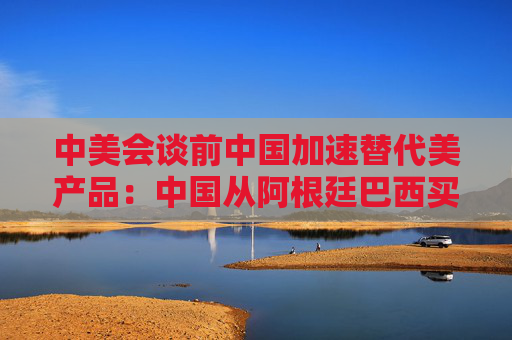 中美会谈前中国加速替代美产品：中国从阿根廷巴西买大豆替代美国