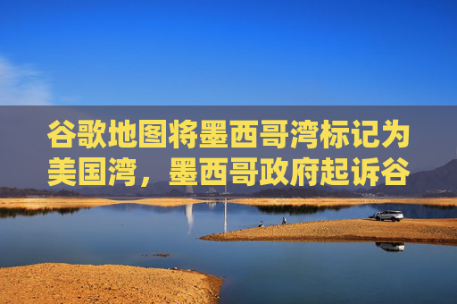 谷歌地图将墨西哥湾标记为美国湾，墨西哥政府起诉谷歌