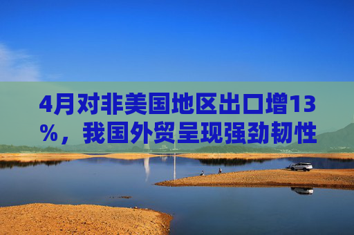 4月对非美国地区出口增13%，我国外贸呈现强劲韧性  第1张