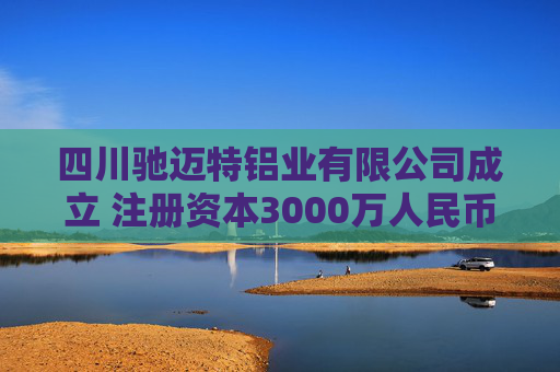 四川驰迈特铝业有限公司成立 注册资本3000万人民币