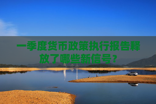 一季度货币政策执行报告释放了哪些新信号？