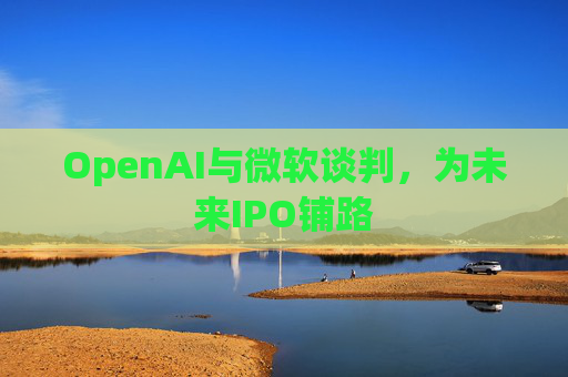 OpenAI与微软谈判，为未来IPO铺路  第1张