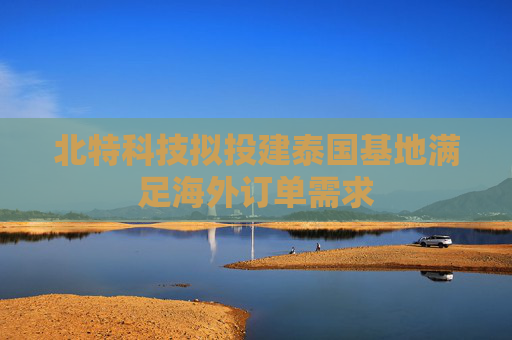 北特科技拟投建泰国基地满足海外订单需求
