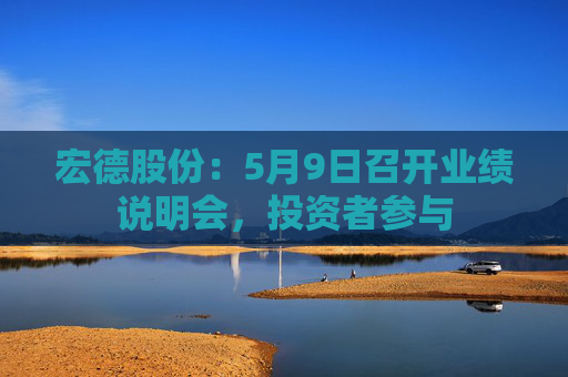 宏德股份：5月9日召开业绩说明会，投资者参与  第1张