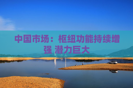 中国市场：枢纽功能持续增强 潜力巨大  第1张