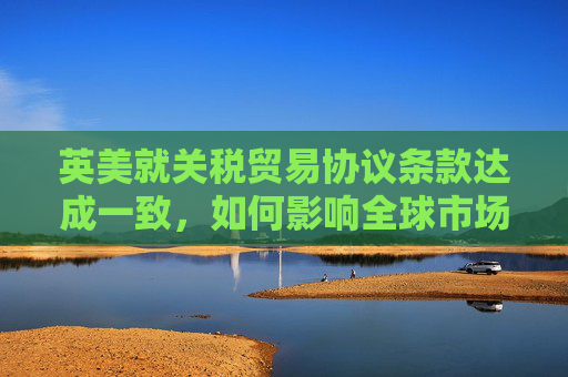 英美就关税贸易协议条款达成一致，如何影响全球市场
