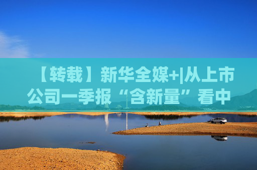 【转载】新华全媒+|从上市公司一季报“含新量”看中国经济发展向“新”