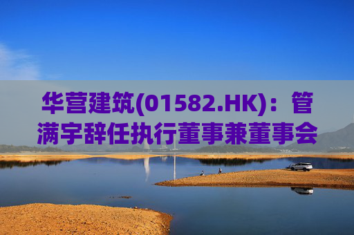 华营建筑(01582.HK)：管满宇辞任执行董事兼董事会主席