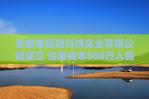 安徽春福阳科技实业有限公司成立 注册资本500万人民币