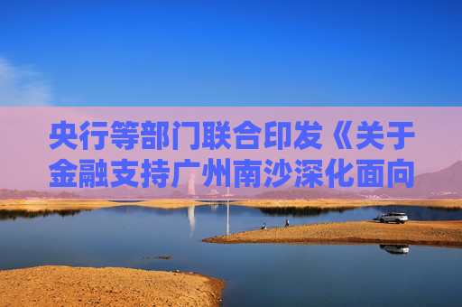 央行等部门联合印发《关于金融支持广州南沙深化面向世界的粤港澳全面合作的意见》