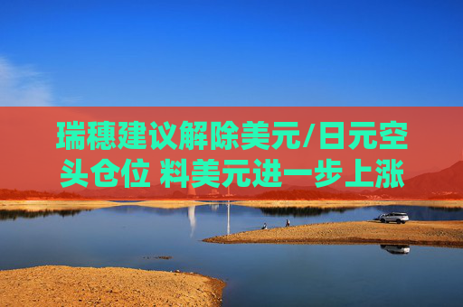 瑞穗建议解除美元/日元空头仓位 料美元进一步上涨