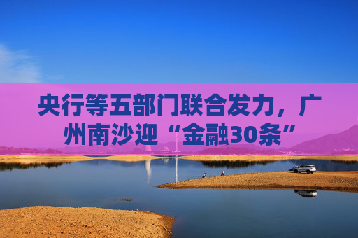 央行等五部门联合发力，广州南沙迎“金融30条”