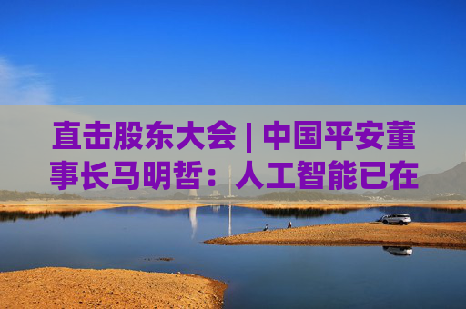 直击股东大会 | 中国平安董事长马明哲：人工智能已在平安主业的各个环节全面铺开