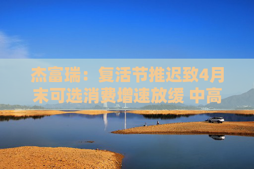 杰富瑞：复活节推迟致4月末可选消费增速放缓 中高收入群体转向必需品