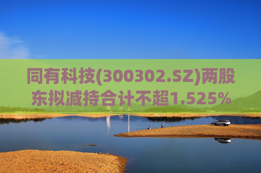 同有科技(300302.SZ)两股东拟减持合计不超1.525%股份