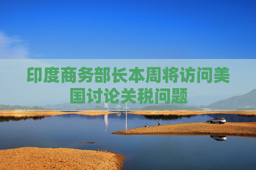印度商务部长本周将访问美国讨论关税问题