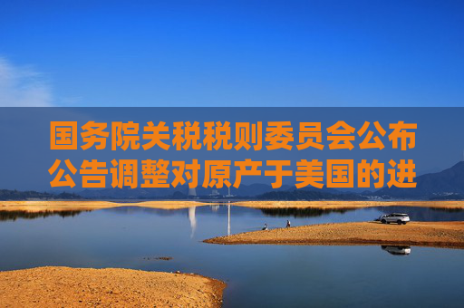 国务院关税税则委员会公布公告调整对原产于美国的进口商品加征关税措施