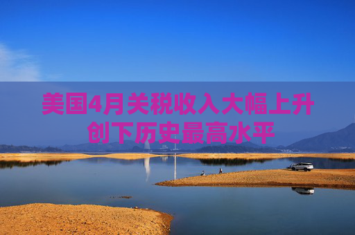 美国4月关税收入大幅上升 创下历史最高水平