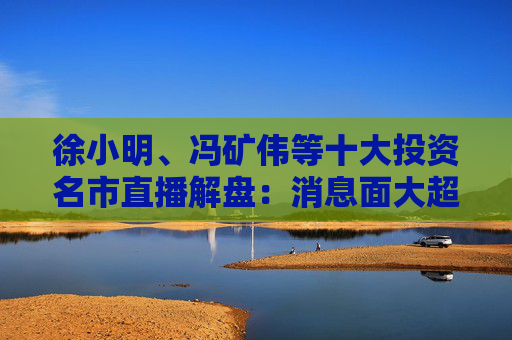 徐小明、冯矿伟等十大投资名市直播解盘：消息面大超预期，大盘有望冲击3400点？