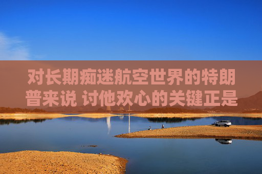 对长期痴迷航空世界的特朗普来说 讨他欢心的关键正是飞机