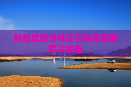 特朗普称沙特正在购买美国军事装备