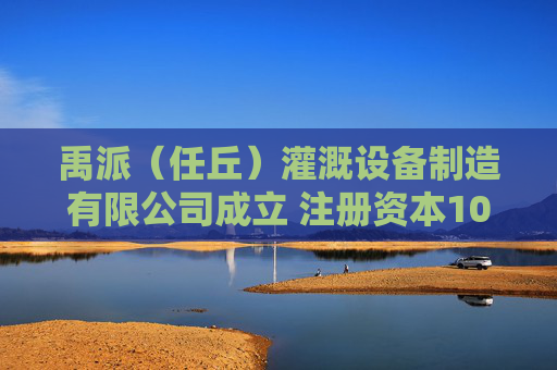 禹派（任丘）灌溉设备制造有限公司成立 注册资本100万人民币